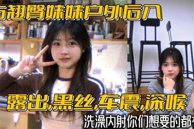 与翘臀妹妹户外后入露出黑丝车震深喉洗澡内射你们想要的都有