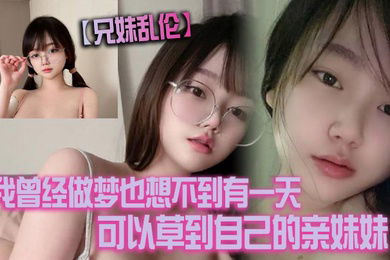 兄妹乱伦我曾经做梦也想不到有一天可以草到自己的亲妹妹也想不到有一天她能主动找我草她