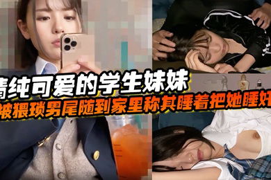 清纯可爱的学生妹妹被猥琐男尾随到家里称其睡着把她睡奸了