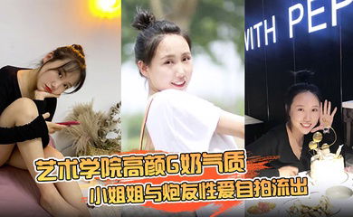 【云盘高质露脸泄密】艺术学院高颜G奶气质小姐姐与炮友性爱自拍流出，女上位销魂的表情自己扭动真的心动
