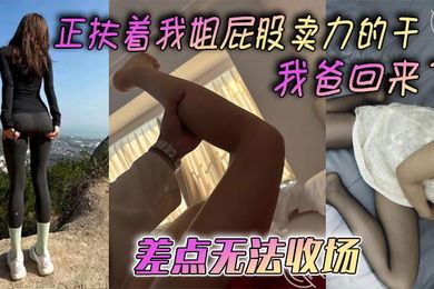 【姐弟乱伦】正扶着我姐屁股卖力的干_我爸回来了，差点无法收场