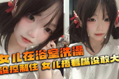 【父女乱伦】女儿在浴室洗澡_俺没控制住_隔壁都是人_女儿捂着嘴没敢大声