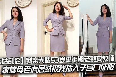 【大姑乱伦】我亲大姑53岁更年期老熟女教师，家族母老虎居然被我插入子宫口征服了