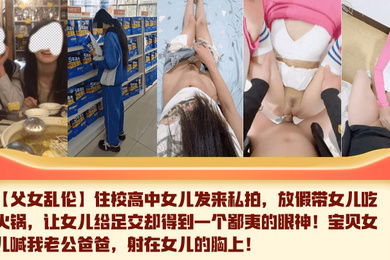【父女乱伦】住校高中女儿发来私拍，放假带女儿吃火锅，让女儿给足交却得到一个鄙夷的眼神！宝贝女儿喊我老公爸爸，射在女儿的胸上！