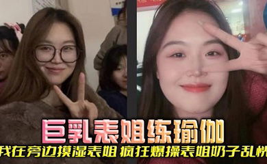 【表姐乱伦】巨乳表姐练瑜伽，我在旁边摸湿表姐，疯狂爆操表姐奶子乱恍
