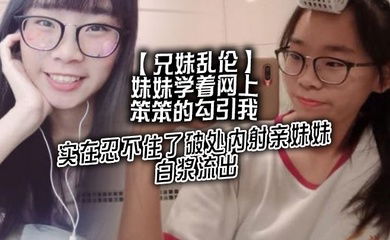 【兄妹乱伦】妹妹学着网上笨笨的勾引我，实在忍不住了破处内射亲妹妹，白浆流出