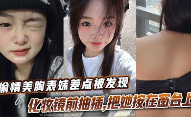 【表妹乱伦】偷情美胸表妹差点被发现，化妆镜前抽插，把她按在窗台上的时候真是绝了