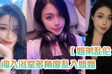 姐弟乱伦闯入浴室多角度乱入姐姐性虐深喉爆操掐着喉咙内射