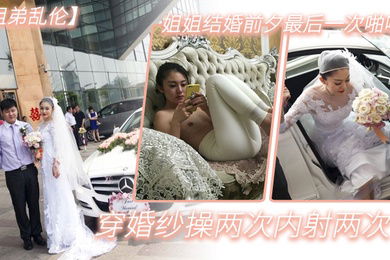 姐弟乱伦姐姐结婚前夕最后一次啪啪穿婚纱操两次内射两次