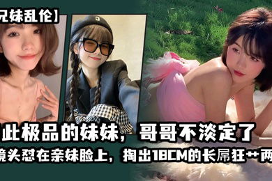 兄妹乱伦如此极品的妹妹哥哥不淡定了_把镜头怼在亲妹脸上掏出18CM的长屌狂艹两炮把妹妹操疼了