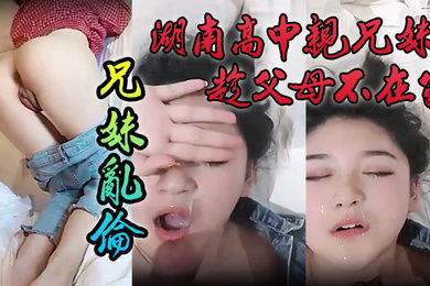 泄密流出湖南高中亲兄妹趁父母不在家兄妹乱伦颜色清纯妹妹