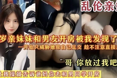 乱伦亲妹18岁亲妹妹和男友开房被我发现了一开始猥亵她帮自己足交陈不注意直接后入哥你放过我吧