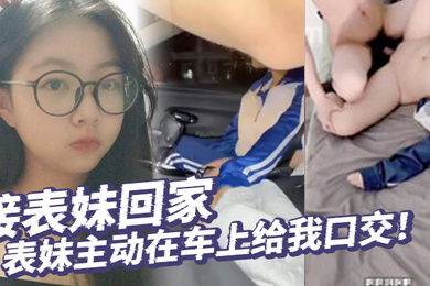 真实乱伦接表妹回家表妹主动在车上给我口交好久不见回到家还让我操补贴车油第一次内射表妹