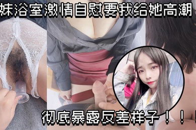 原创兄妹乱伦妹妹浴室激情自慰要我给她高潮彻底暴露反差样子