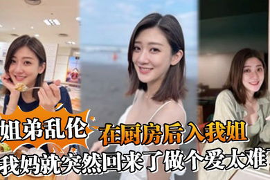 姐弟乱伦在厨房后入我姐我妈就突然回来了做个爱太难了