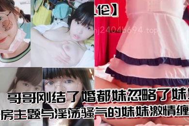 兄妹乱伦哥哥刚结了婚都妹忽略了妹妹婚房主题与淫荡骚气的妹妹激情缠绵口交足交激情内射至高潮