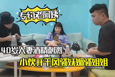 专约老阿姨40岁人妻酒精刺激下精神小伙开干风骚妩媚骚姐姐浪劲十足