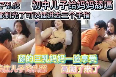 母子乱伦巨乳妈妈要初中儿子给她舔逼舔的一脸享受毛豆剃光了可以插入三个手指