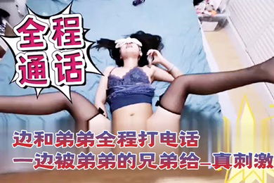 打电话性爱一边和弟弟全程打电话一边被弟弟的兄弟给操_真刺激