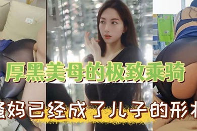 母子乱伦厚黑美母的极致乖骑骚妈已经成了儿子的形状