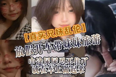 真实兄妹乱伦放假开车带妹妹旅游中途尿尿忍不住了就在车上做起来