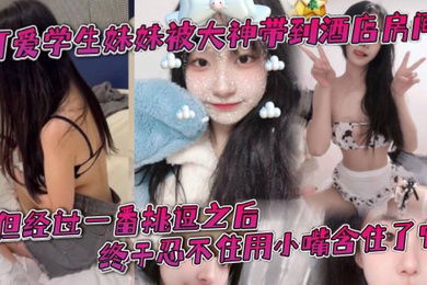 可爱学生妹妹被大神带到酒店房间一开始还有点矜持不敢看他的大肉棒但经过一番挑逗之后终于忍不住用小嘴含住了它